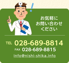 お気軽にお問い合わせください（TEL 028-689-8814　FAX 028-689-8815　info@nishi-shika.info