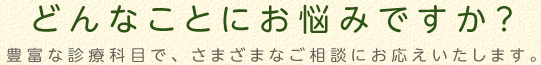 どんなことにお悩みですか？　豊富な診療科目で、さまざまなご相談にお応えします。